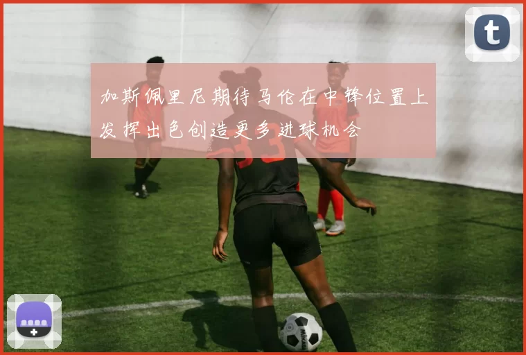 加斯佩里尼期待马伦在中锋位置上发挥出色创造更多进球机会