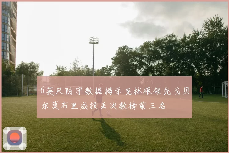 6英尺防守数据揭示克林根领先戈贝尔莫布里成投丢次数榜前三名