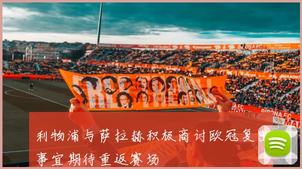 利物浦与萨拉赫积极商讨欧冠复出事宜期待重返赛场