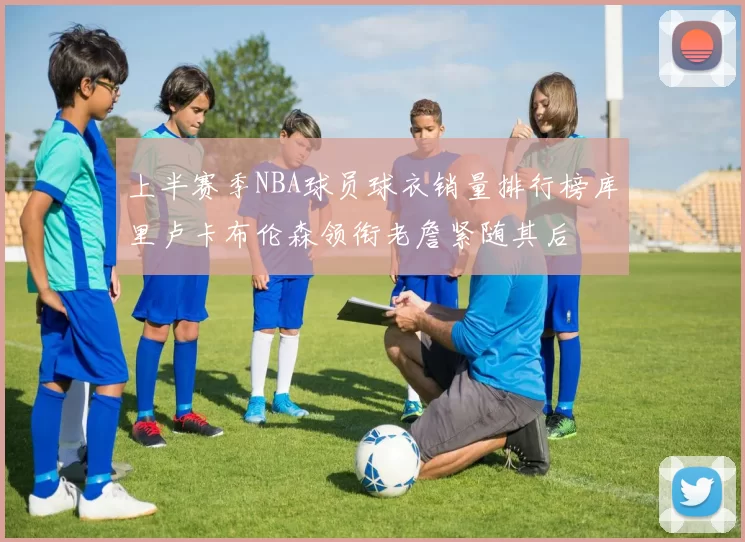 上半赛季NBA球员球衣销量排行榜库里卢卡布伦森领衔老詹紧随其后