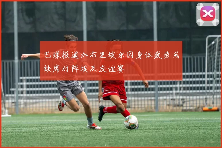 巴媒报道加布里埃尔因身体疲劳或缺席对阵埃及友谊赛