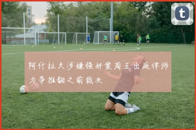 阿什拉夫涉嫌强奸案周五出庭律师力争推翻之前裁决