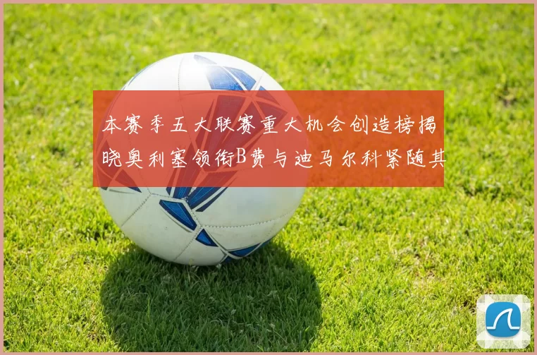 本赛季五大联赛重大机会创造榜揭晓奥利塞领衔B费与迪马尔科紧随其后