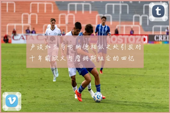 卢谈加兰与伦纳德相似之处引发对十年前欧文与詹姆斯组合的回忆