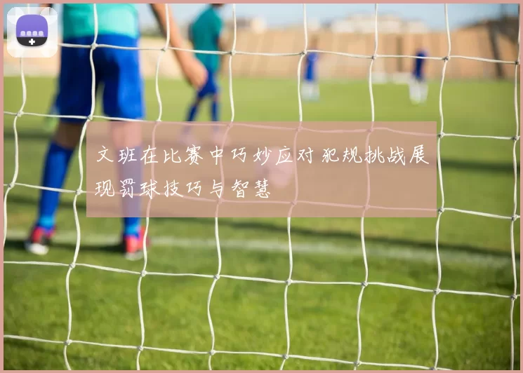 文班在比赛中巧妙应对犯规挑战展现罚球技巧与智慧