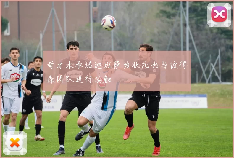 奇才未承诺迪班萨为状元也与彼得森团队进行接触