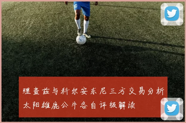 理查兹与科尔安东尼三方交易分析太阳雄鹿公牛各自评级解读