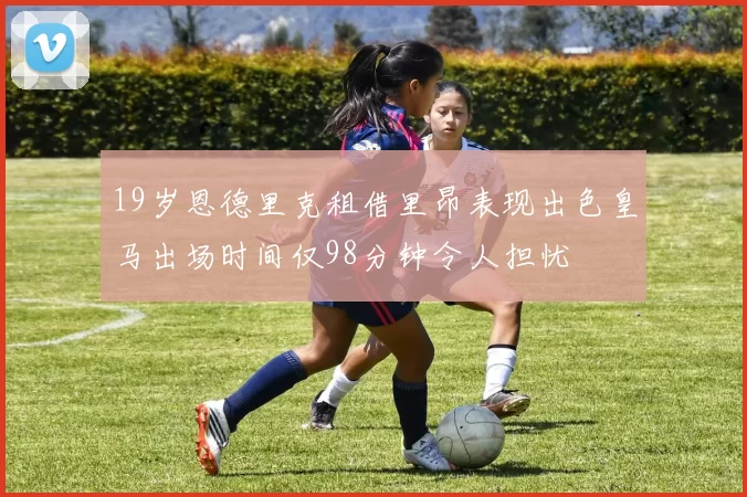 19岁恩德里克租借里昂表现出色皇马出场时间仅98分钟令人担忧
