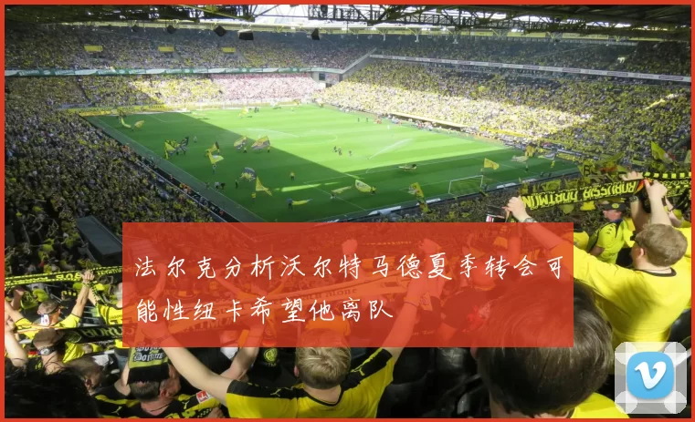 法尔克分析沃尔特马德夏季转会可能性纽卡希望他离队