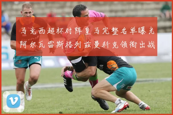 马竞西超杯对阵皇马完整名单曝光阿尔瓦雷斯格列兹曼科克领衔出战