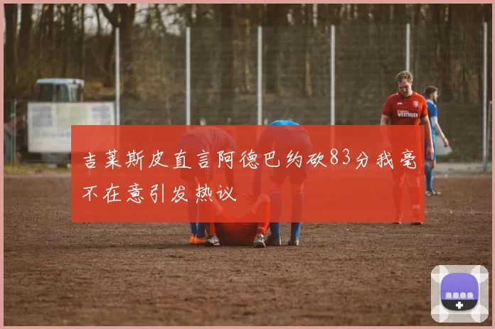 吉莱斯皮直言阿德巴约砍83分我毫不在意引发热议