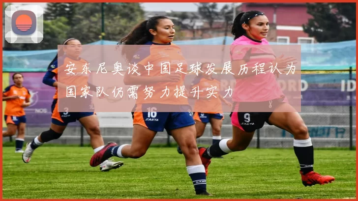 安东尼奥谈中国足球发展历程认为国家队仍需努力提升实力