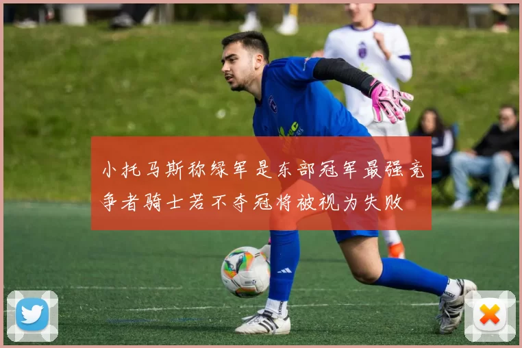 小托马斯称绿军是东部冠军最强竞争者骑士若不夺冠将被视为失败
