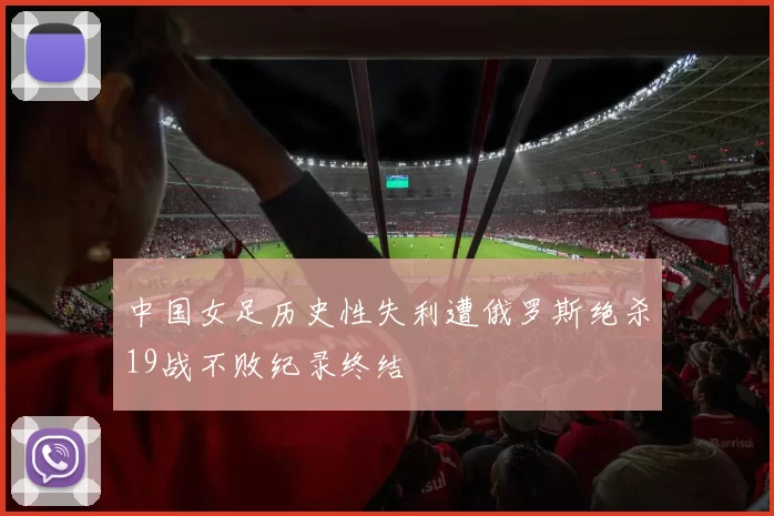 中国女足历史性失利遭俄罗斯绝杀19战不败纪录终结