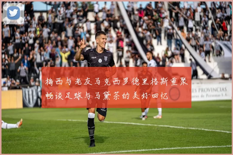 梅西与老友马克西罗德里格斯重聚畅谈足球与马黛茶的美好回忆