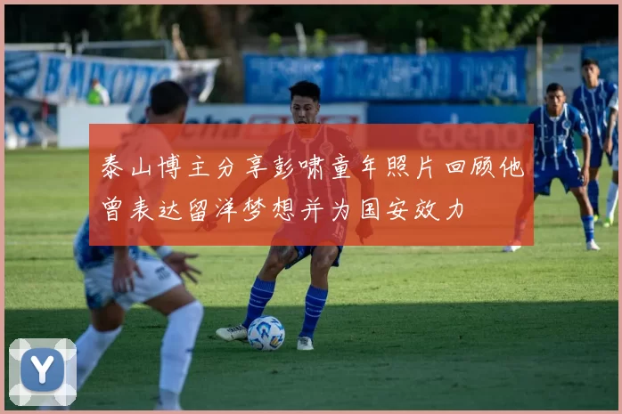 泰山博主分享彭啸童年照片回顾他曾表达留洋梦想并为国安效力