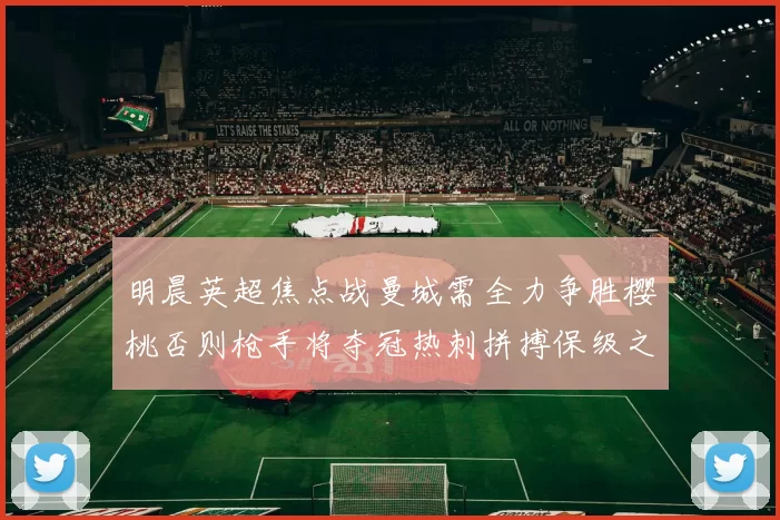 明晨英超焦点战曼城需全力争胜樱桃否则枪手将夺冠热刺拼搏保级之路