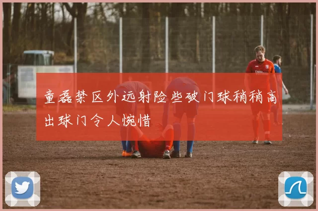 童磊禁区外远射险些破门球稍稍高出球门令人惋惜