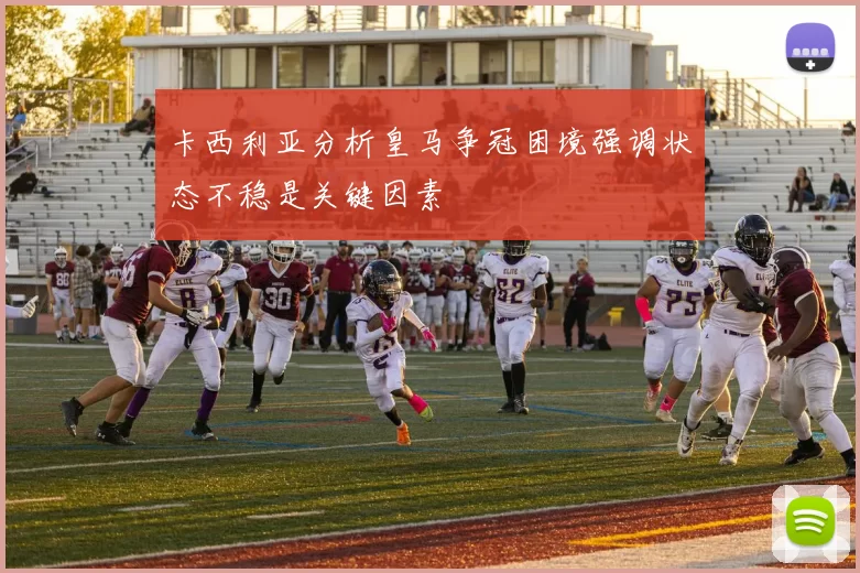 卡西利亚分析皇马争冠困境强调状态不稳是关键因素