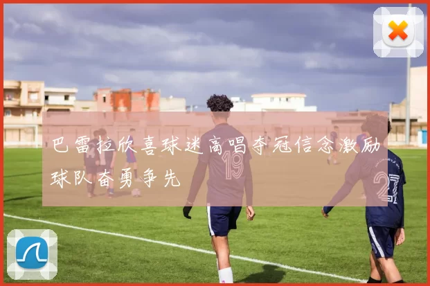 巴雷拉欣喜球迷高唱夺冠信念激励球队奋勇争先