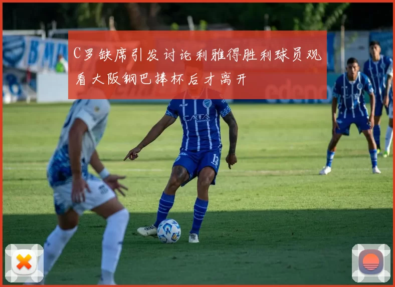 C罗缺席引发讨论利雅得胜利球员观看大阪钢巴捧杯后才离开