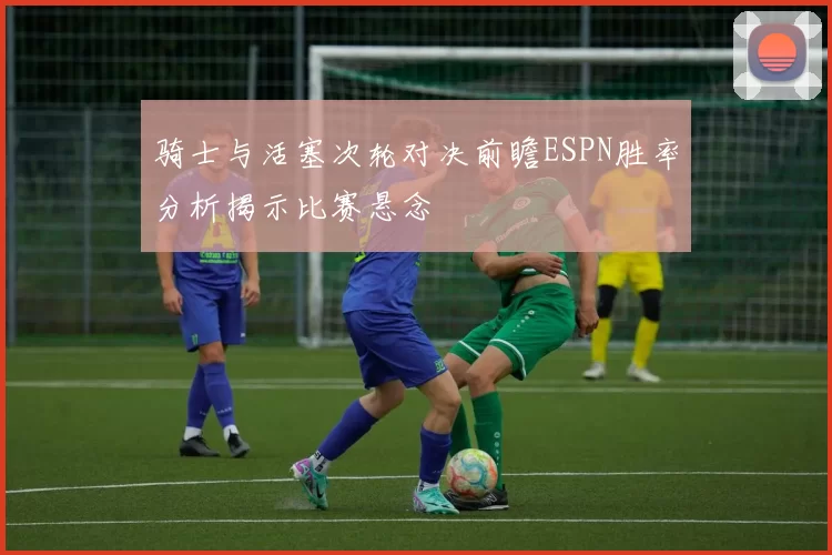 骑士与活塞次轮对决前瞻ESPN胜率分析揭示比赛悬念